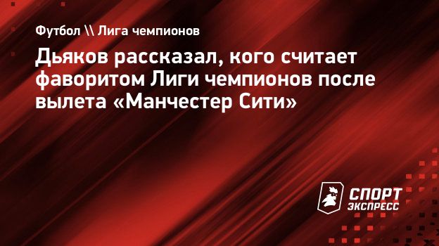 Дьяков рассказал, кого считает фаворитом Лиги чемпионов после вылета  «Манчестер Сити». Спорт-Экспресс