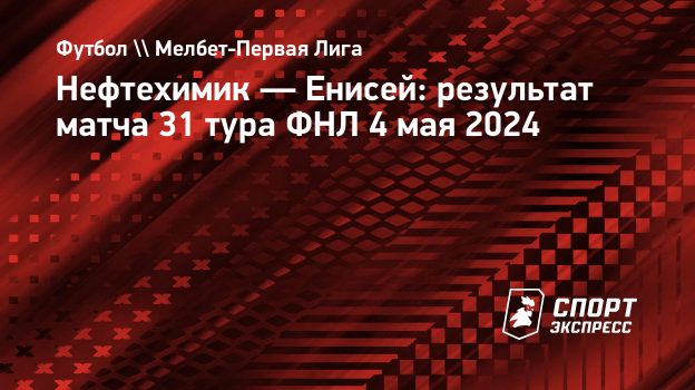 Нефтехимик — Енисей: результат матча 31 тура ФНЛ 4 мая 2024. Спорт-Экспресс