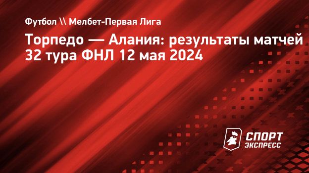 Торпедо — Алания: результаты матчей 32 тура ФНЛ 12 мая 2024. Спорт-Экспресс