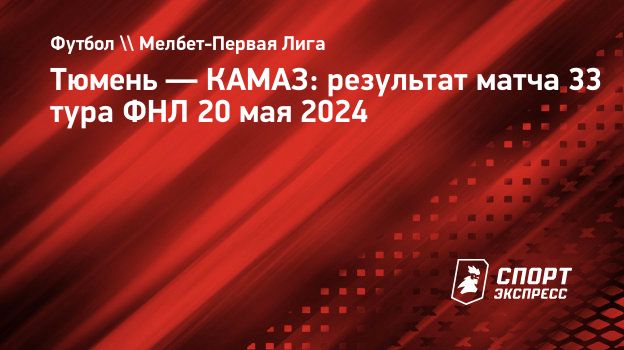 Тюмень — КАМАЗ: результат матча 33 тура ФНЛ 20 мая 2024. Спорт-Экспресс