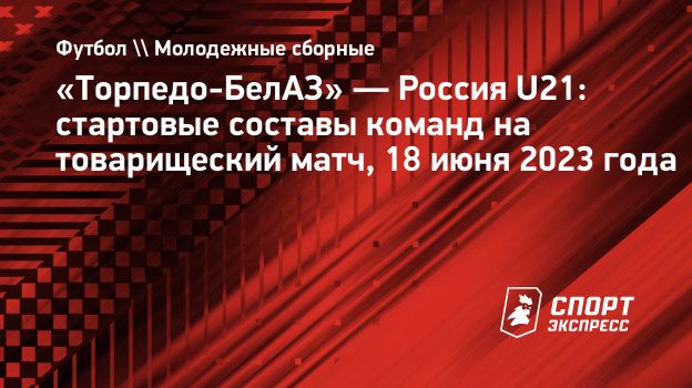 Торпедо-БелАЗ» — Россия U21: стартовые составы команд на товарищеский матч,  18 июня 2023 года. Спорт-Экспресс