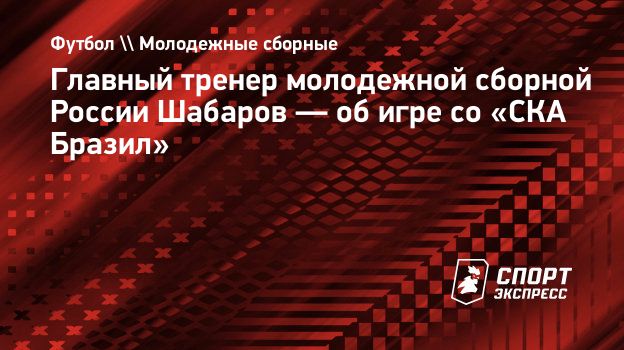 Главный тренер молодежной сборной России Шабаров — об игре со «СКА Бразил».  Спорт-Экспресс