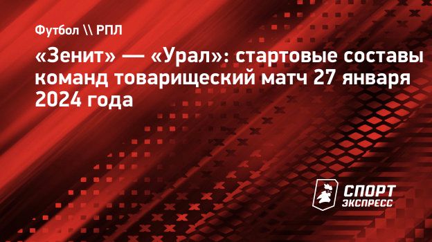 Зенит» — «Урал»: стартовые составы команд товарищеский матч 27 января 2024  года. Спорт-Экспресс