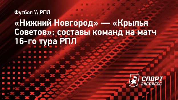 Нижний Новгород» — «Крылья Советов»: составы команд на матч 16-го тура РПЛ.  Спорт-Экспресс