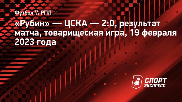 Рубин» — ЦСКА — 2:0, результат матча, товарищеская игра, 19 февраля 2023  года. Спорт-Экспресс