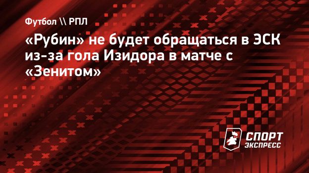 Рубин» не будет обращаться в ЭСК из-за гола Изидора в матче с «Зенитом».  Спорт-Экспресс