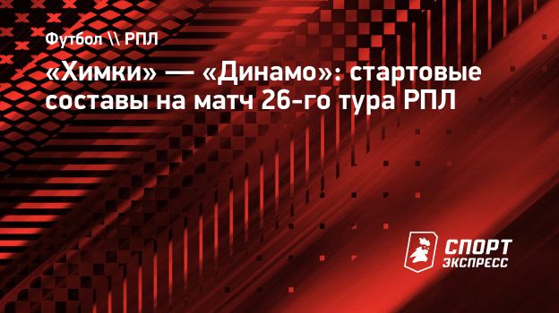 Химки» — «Динамо»: стартовые составы на матч 26-го тура РПЛ. Спорт-Экспресс