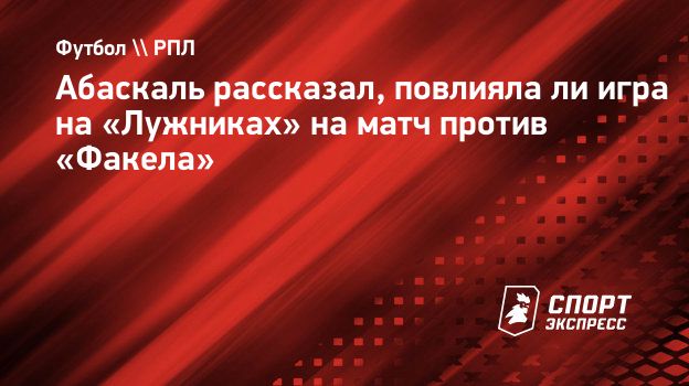 Абаскаль рассказал, повлияла ли игра на «Лужниках» на матч против «Факела».  Спорт-Экспресс