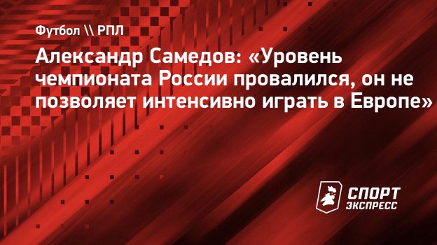 Александр Самедов: «Уровень чемпионата России провалился, он не позволяет  интенсивно играть в Европе». Спорт-Экспресс