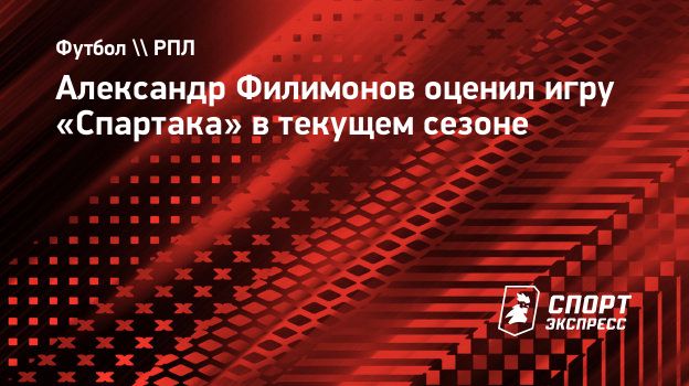 Александр Филимонов оценил игру «Спартака» в текущем сезоне. Спорт-Экспресс