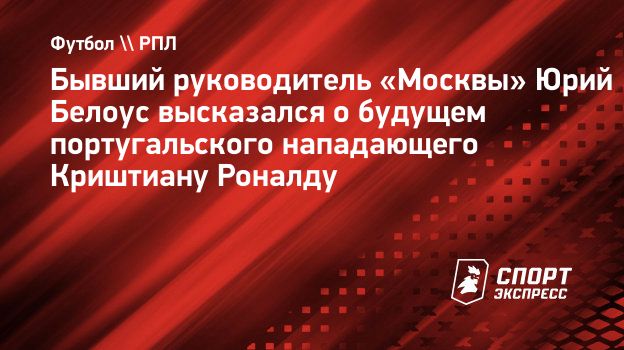 Бывший руководитель «Москвы» Юрий Белоус высказался о будущем  португальского нападающего Криштиану Роналду. Спорт-Экспресс