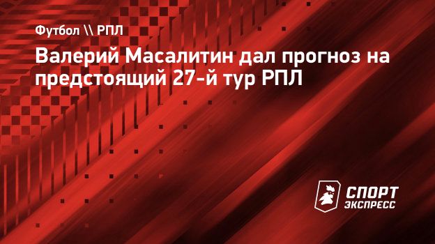 Валерий Масалитин дал прогноз на предстоящий 27-й тур РПЛ. Спорт-Экспресс