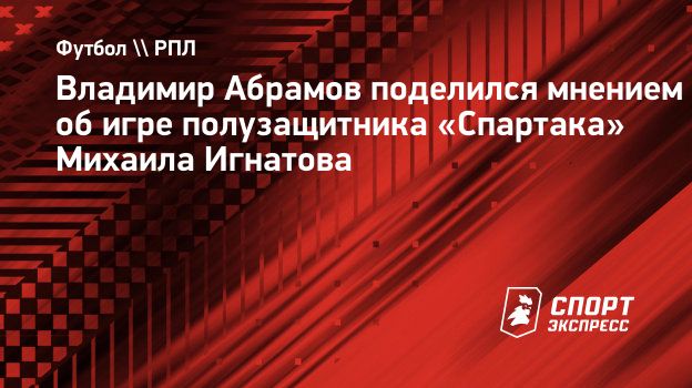 Владимир Абрамов поделился мнением об игре полузащитника «Спартака» Михаила  Игнатова. Спорт-Экспресс