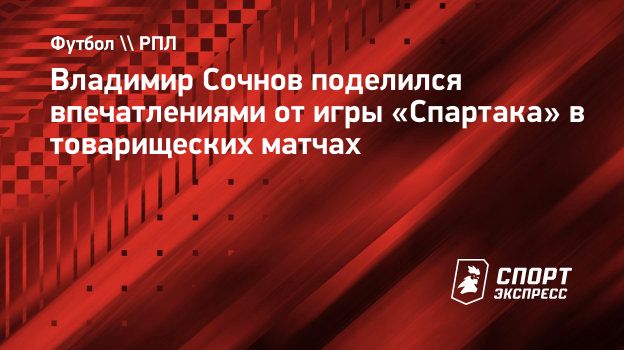 Владимир Сочнов поделился впечатлениями от игры «Спартака» в товарищеских  матчах. Спорт-Экспресс