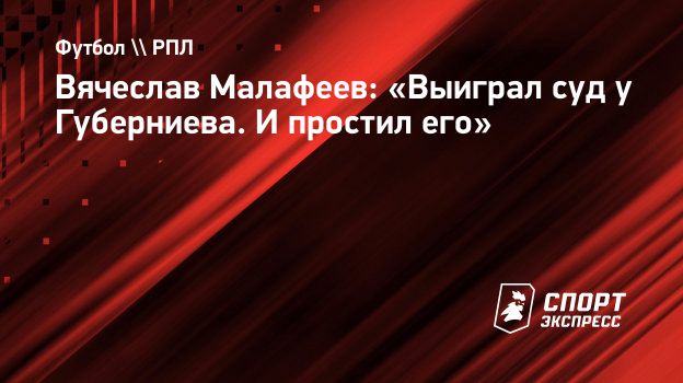 Вячеслав Малафеев: «Выиграл суд у Губерниева. И простил его». Спорт-Экспресс