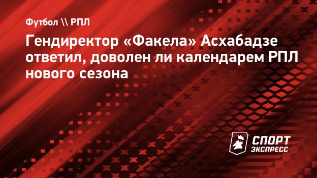 Гендиректор «Факела» Асхабадзе ответил, доволен ли календарем РПЛ нового  сезона. Спорт-Экспресс