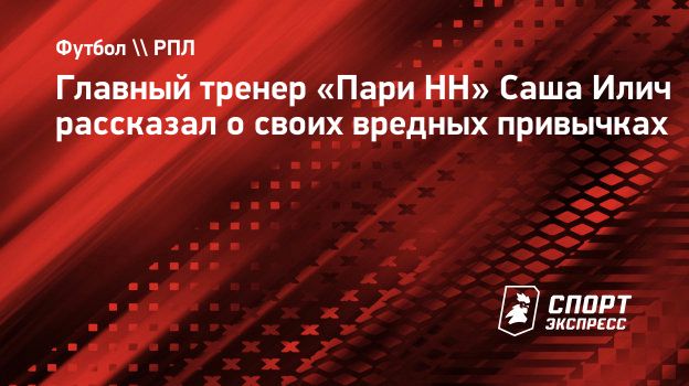 Главный тренер «Пари НН» Саша Илич рассказал о своих вредных привычках.  Спорт-Экспресс