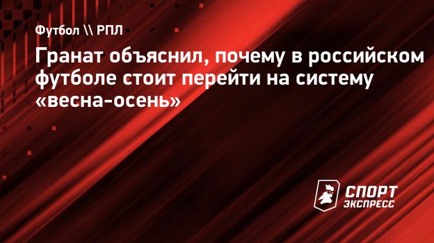 Гранат объяснил, почему в российском футболе стоит перейти на систему  «весна-осень». Спорт-Экспресс