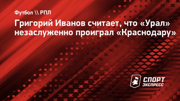 Григорий Иванов считает, что «Урал» незаслуженно проиграл «Краснодару».  Спорт-Экспресс