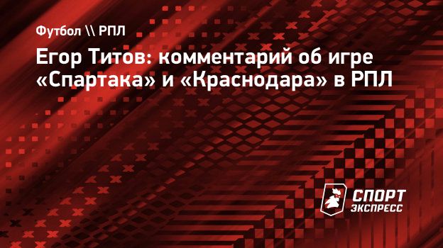 Егор Титов: комментарий об игре «Спартака» и «Краснодара» в РПЛ.  Спорт-Экспресс