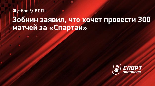 Зобнин заявил, что хочет провести 300 матчей за «Спартак». Спорт-Экспресс