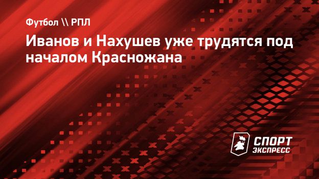 Иванов и Нахушев уже трудятся под началом Красножана. Спорт-Экспресс