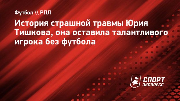 История страшной травмы Юрия Тишкова, она оставила талантливого игрока без  футбола. Спорт-Экспресс