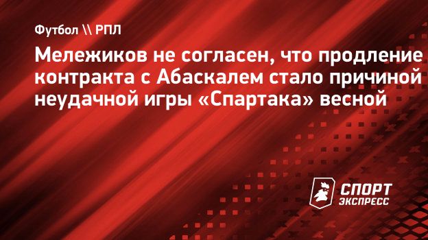 Мележиков не согласен, что продление контракта с Абаскалем стало причиной  неудачной игры «Спартака» весной. Спорт-Экспресс