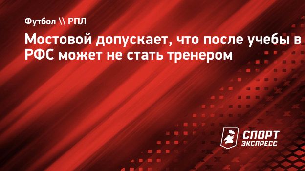 Мостовой допускает, что после учебы в РФС может не стать тренером.  Спорт-Экспресс