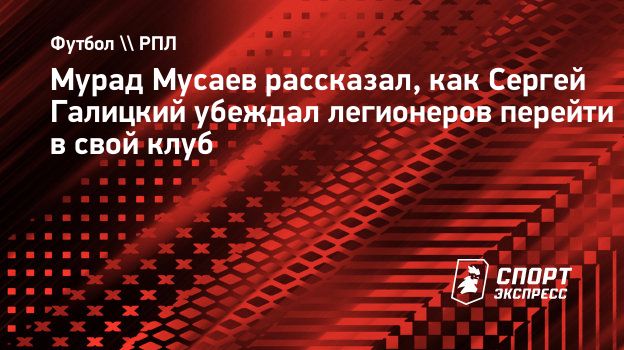 Мурад Мусаев рассказал, как Сергей Галицкий убеждал легионеров перейти в  свой клуб. Спорт-Экспресс