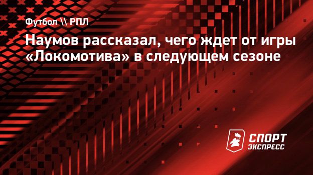 Наумов рассказал, чего ждет от игры «Локомотива» в следующем сезоне.  Спорт-Экспресс