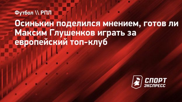 Осинькин поделился мнением, готов ли Максим Глушенков играть за европейский  топ-клуб. Спорт-Экспресс