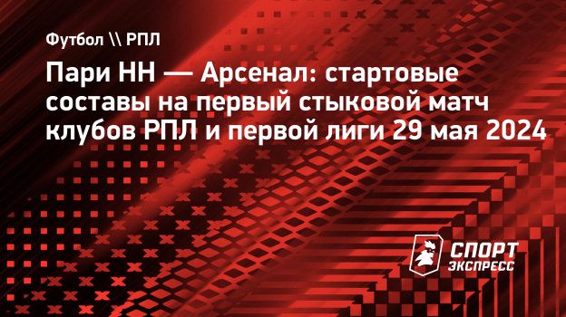 Пари НН — Арсенал: стартовые составы на первый стыковой матч клубов РПЛ и  первой лиги 29 мая 2024. Спорт-Экспресс