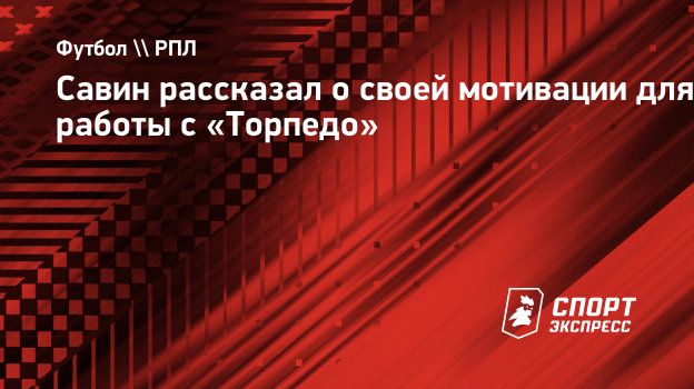 Савин рассказал о своей мотивации для работы с «Торпедо». Спорт-Экспресс