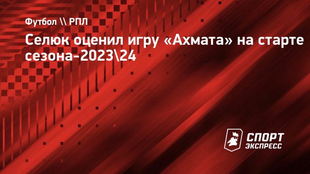 Селюк оценил игру «Ахмата» на старте сезона-2023/24. Спорт-Экспресс