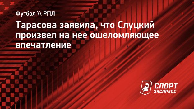 Тарасова заявила, что Слуцкий произвел на нее ошеломляющее впечатление.  Спорт-Экспресс