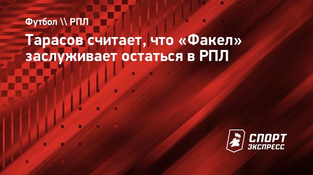 Тарасов считает, что «Факел» заслуживает остаться в РПЛ. Спорт-Экспресс