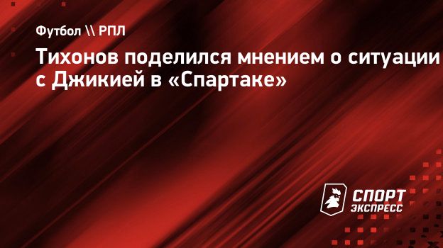 Тихонов поделился мнением о ситуации с Джикией в «Спартаке». Спорт-Экспресс