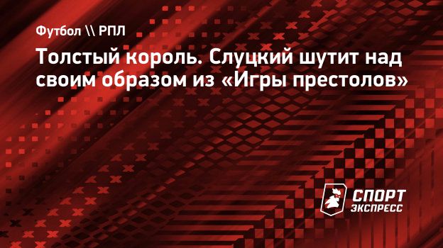 Толстый король. Слуцкий шутит над своим образом из «Игры престолов».  Спорт-Экспресс