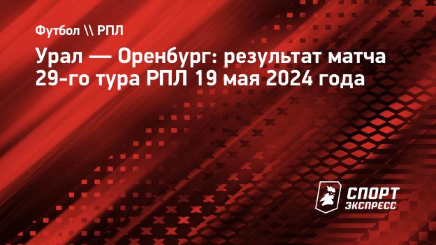 Урал — Оренбург: результат матча 29-го тура РПЛ 19 мая 2024 года.  Спорт-Экспресс