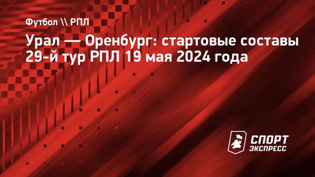 Урал — Оренбург: стартовые составы 29-й тур РПЛ 19 мая 2024 года.  Спорт-Экспресс