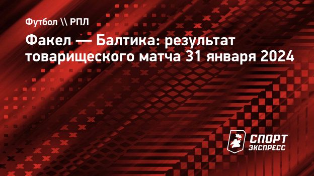 Факел — Балтика: результат товарищеского матча 31 января 2024.  Спорт-Экспресс