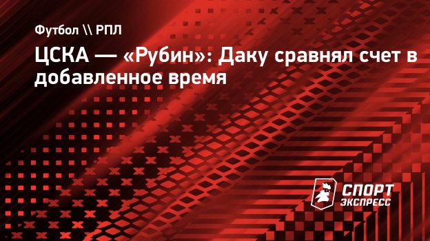 ЦСКА — «Рубин»: Даку сравнял счет в добавленное время. Спорт-Экспресс