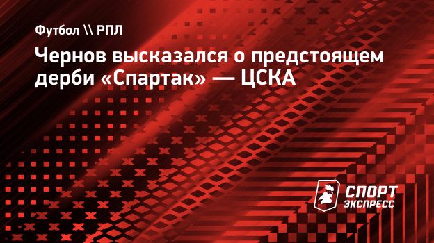 Чернов высказался о предстоящем дерби «Спартак» — ЦСКА. Спорт-Экспресс