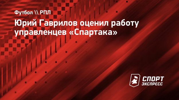 Юрий Гаврилов оценил работу управленцев «Спартака». Спорт-Экспресс