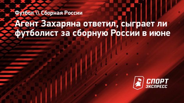 Агент Захаряна ответил, сыграет ли футболист за сборную России в июне.  Спорт-Экспресс