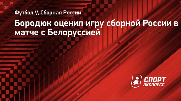 Бородюк оценил игру сборной России в матче с Белоруссией. Спорт-Экспресс