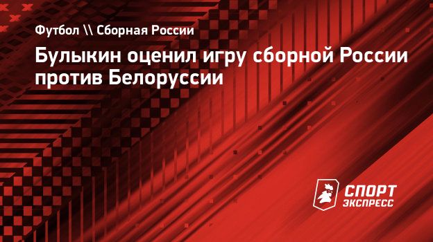 Булыкин оценил игру сборной России против Белоруссии. Спорт-Экспресс