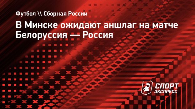 В Минске ожидают аншлаг на матче Белоруссия — Россия. Спорт-Экспресс