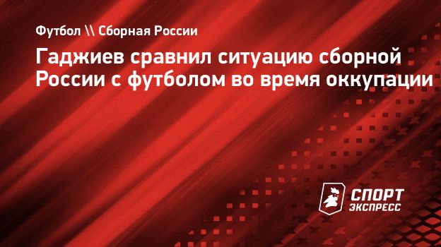 Гаджиев сравнил ситуацию сборной России с футболом во время оккупации.  Спорт-Экспресс